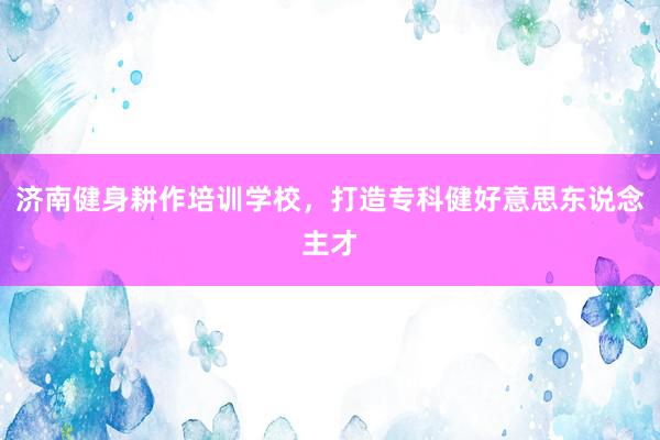 济南健身耕作培训学校，打造专科健好意思东说念主才