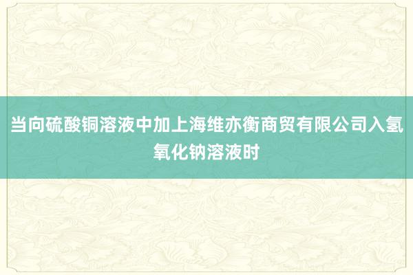 当向硫酸铜溶液中加上海维亦衡商贸有限公司入氢氧化钠溶液时