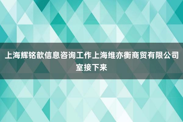 上海辉铭歆信息咨询工作上海维亦衡商贸有限公司室接下来